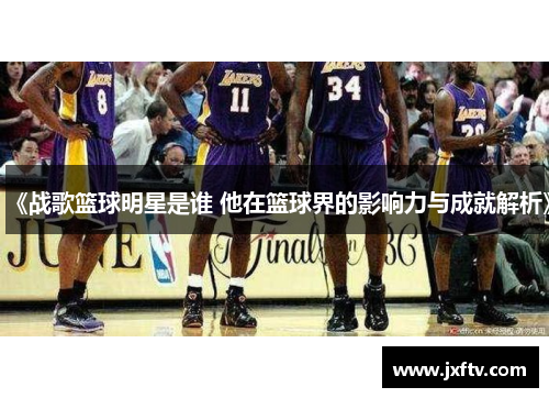 《战歌篮球明星是谁 他在篮球界的影响力与成就解析》